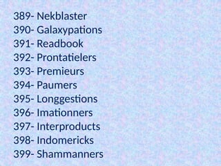 389- Nekblaster
390- Galaxypations
391- Readbook
392- Prontatielers
393- Premieurs
394- Paumers
395- Longgestions
396- Imationners
397- Interproducts
398- Indomericks
399- Shammanners
 