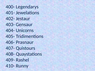 400- Legendarys
401- Jewelations
402- Jestaur
403- Gensaur
404- Unicorns
405- Tridimentions
406- Prasnaur
407- Quistours
408- Quaystations
409- Rashel
410- Runny
 