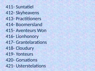 411- Suntatiel
412- Skyheavens
413- Practitioners
414- Boomersland
415- Aventeurs Won
416- Lionhonory
417- Grantelarations
418- Cloudury
419- Yonteurs
420- Gorsations
421- Usterstelations
 