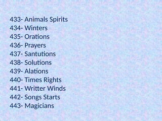 433- Animals Spirits
434- Winters
435- Orations
436- Prayers
437- Santutions
438- Solutions
439- Alations
440- Times Rights
441- Writter Winds
442- Songs Starts
443- Magicians
 
