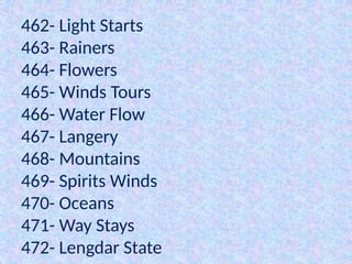 462- Light Starts
463- Rainers
464- Flowers
465- Winds Tours
466- Water Flow
467- Langery
468- Mountains
469- Spirits Winds
470- Oceans
471- Way Stays
472- Lengdar State
 
