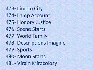 473- Limpio City
474- Lamp Account
475- Honory Justice
476- Scene Starts
477- World Family
478- Descriptions Imagine
479- Sports
480- Moon Starts
481- Virgin Miracolosy
 