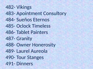 482- Vikings
483- Apointment Consultory
484- Sueños Eternos
485- Oclock Timeless
486- Tablet Painters
487- Granity
488- Owner Honerosity
489- Laurel Aureola
490- Tour Stanges
491- Dinners
 