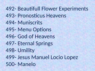 492- Beautifull Flower Experiments
493- Pronosticus Heavens
494- Muniscrits
495- Menu Options
496- God of Heavens
497- Eternal Springs
498- Umility
499- Jesus Manuel Locio Lopez
500- Manelo
 