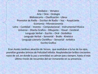 Deidaico – Versaico
Arte / Ocio - Orologio
Bibliotecario – Clasificación - Libros
Promotor de Radio – Escritor de Radio – Voz – Auspiciante
Economía - Microeconomía
Letra – Cantidad – Invento – Computacional – Instrumental Música
Universo – Diseño Grafico – Dibujante – Visual - Cerebral
Lenguaje Verbal – Escrito – Oral - Simbólico
Lenguaje Verbal – Sensorial – Braile - Kinésico
Lenguaje Literario Científico – Sensorial - Artístico
Escrito Grafico
Eran Azules Jardines aleación de Versos, que exaltaban a la luz de los ojos,
prendían grandes brincos de Felicidad Infinita. Resplandecían brillos crecientes
rayos de sol, en donde la paz y serenidad se calman para siempre, hasta el más
último rincón de recuerdos del ser inmanente en su presencia.
 