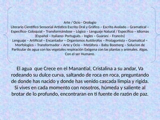 Arte / Ocio - Orologio
Literario Científico Sensorial Artístico Escrito Oral y Gráfico – Escrito Avalado – Gramatical –
Específico- Coloquial – Transformándose – Lógico – Lenguaje Natural / Especifico – Idiomas
(Español – Italiano- Portugués – Ingles – Guaraní – Francés)
Lenguaje – Artificial – Encantador – Organismos Autótrofos – Protagonista – Gramatical –
Morfologico – Transformador – Arte y Ocio – Metáfora – Baby Boomerg – Solucion de
Particular de agua con los vegetales respiración Exógena con las plantas y animales. Algas.
Con el ser Humano.
El agua que Crece en el Manantial, Cristalina a su andar, Va
rodeando su dulce curva, saltando de roca en roca, preguntando
de donde has nacido y donde has venido cascada limpia y rigida.
Si vives en cada momento con nosotros, húmeda y saliente al
brotar de lo profundo, encontraran en ti fuente de razón de paz.
 