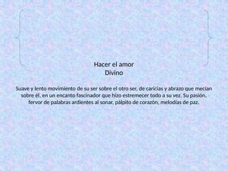Hacer el amor
Divino
Suave y lento movimiento de su ser sobre el otro ser, de caricias y abrazo que mecían
sobre él, en un encanto fascinador que hizo estremecer todo a su vez. Su pasión,
fervor de palabras ardientes al sonar, pálpito de corazón, melodías de paz.
 
