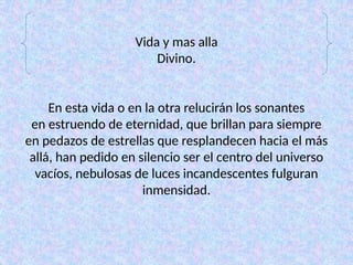 Vida y mas alla
Divino.
En esta vida o en la otra relucirán los sonantes
en estruendo de eternidad, que brillan para siempre
en pedazos de estrellas que resplandecen hacia el más
allá, han pedido en silencio ser el centro del universo
vacíos, nebulosas de luces incandescentes fulguran
inmensidad.
 