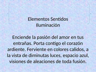 Elementos Sentidos
Iluminación
Enciende la pasión del amor en tus
entrañas. Porta contigo el corazón
ardiente. Ferviente en colores calidos, a
la vista de diminutas luces, espacio azul,
visiones de aleaciones de toda fusión.
 