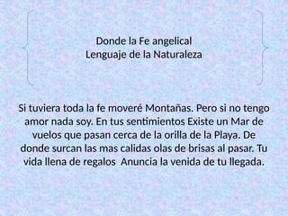 Donde la Fe angelical
Lenguaje de la Naturaleza
Si tuviera toda la fe moveré Montañas. Pero si no tengo
amor nada soy. En tus sentimientos Existe un Mar de
vuelos que pasan cerca de la orilla de la Playa. De
donde surcan las mas calidas olas de brisas al pasar. Tu
vida llena de regalos Anuncia la venida de tu llegada.
 
