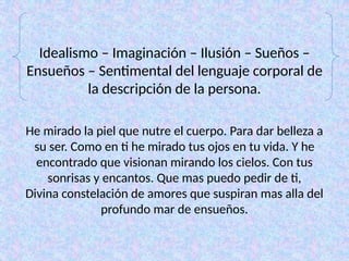 Idealismo – Imaginación – Ilusión – Sueños –
Ensueños – Sentimental del lenguaje corporal de
la descripción de la persona.
He mirado la piel que nutre el cuerpo. Para dar belleza a
su ser. Como en ti he mirado tus ojos en tu vida. Y he
encontrado que visionan mirando los cielos. Con tus
sonrisas y encantos. Que mas puedo pedir de ti,
Divina constelación de amores que suspiran mas alla del
profundo mar de ensueños.
 