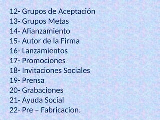 12- Grupos de Aceptación
13- Grupos Metas
14- Afianzamiento
15- Autor de la Firma
16- Lanzamientos
17- Promociones
18- Invitaciones Sociales
19- Prensa
20- Grabaciones
21- Ayuda Social
22- Pre – Fabricacion.
 