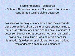 Medio Ambiente – Esperanza
Sobrio – Alma – Naturaleza – Nocturno – Iluminado
considerado suspiro divino Descanzo.
Los alaridos hacen que la noche sea aún más profunda.
Lleno de sombrio al claro de luna. Que esta noche no te
toquen las esfumaciones que circulan en el ambiente. A
veces son buenas y otras veces no nos dejan un suspiro
divino en el alma. Que tu vida ha venido para ser
iluminada. Que descanses el dia de hoy y que mañana
resplandecerá a cada nuevo amanecer.
 