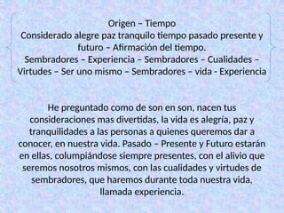 Origen – Tiempo
Considerado alegre paz tranquilo tiempo pasado presente y
futuro – Afirmación del tiempo.
Sembradores – Experiencia – Sembradores – Cualidades –
Virtudes – Ser uno mismo – Sembradores – vida - Experiencia
He preguntado como de son en son, nacen tus
consideraciones mas divertidas, la vida es alegría, paz y
tranquilidades a las personas a quienes queremos dar a
conocer, en nuestra vida. Pasado – Presente y Futuro estarán
en ellas, columpiándose siempre presentes, con el alivio que
seremos nosotros mismos, con las cualidades y virtudes de
sembradores, que haremos durante toda nuestra vida,
llamada experiencia.
 