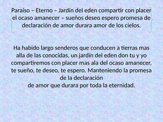 Paraíso – Eterno – Jardín del eden compartir con placer
el ocaso amanecer – sueños deseo espero promesa de
declaración de amor durara amor de los cielos.
Ha habido largo senderos que conducen a tierras mas
alla de las conocidas, un jardín del eden don tu y yo
compartiremos con placer mas ala del ocaso amanecer,
te sueño, te deseo, te espero. Manteniendo la promesa
de la declaración
de amor que durara por toda la eternidad.
 