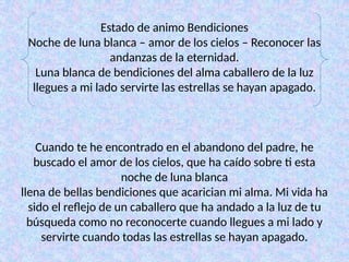 Estado de animo Bendiciones
Noche de luna blanca – amor de los cielos – Reconocer las
andanzas de la eternidad.
Luna blanca de bendiciones del alma caballero de la luz
llegues a mi lado servirte las estrellas se hayan apagado.
Cuando te he encontrado en el abandono del padre, he
buscado el amor de los cielos, que ha caído sobre ti esta
noche de luna blanca
llena de bellas bendiciones que acarician mi alma. Mi vida ha
sido el reflejo de un caballero que ha andado a la luz de tu
búsqueda como no reconocerte cuando llegues a mi lado y
servirte cuando todas las estrellas se hayan apagado.
 