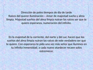 Dirección de polos tiempos de dia de tarde
Raíces del querer Iluminación – Amor de majestad sueño y alma
limpia. Majestad sueños del alma limpia nutran las raíces ser que te
quiere esperanza, numeración del infinito.
En la majestad de la corriente, del norte y del sur, hacen que los
sueños del alma limpia nutran las raíces de este verdadero ser que
te quiere. Con esperanza te pido una vez más señor que ilumines en
tu infinita inmensidad, a cada nuevo atardecer recaen solos
estremecer.
 