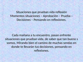 Situaciones que prueban vida reflexión
Momentos situaciones – Aprobación – Prueba –
Decisiones – Pensando en reflexiones.
Cada mañana a tu encuentro, pasan enfrente
situaciones que prueban vida, de saber que tan bueno s
somos. Mirando bien el camino de muchas sendas en
donde te llevarán tus decisiones, pensando en
reflexiones.
 