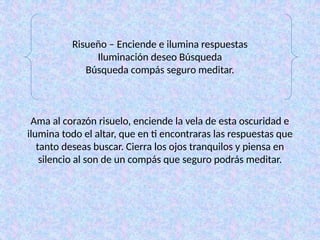 Risueño – Enciende e ilumina respuestas
Iluminación deseo Búsqueda
Búsqueda compás seguro meditar.
Ama al corazón risuelo, enciende la vela de esta oscuridad e
ilumina todo el altar, que en ti encontraras las respuestas que
tanto deseas buscar. Cierra los ojos tranquilos y piensa en
silencio al son de un compás que seguro podrás meditar.
 