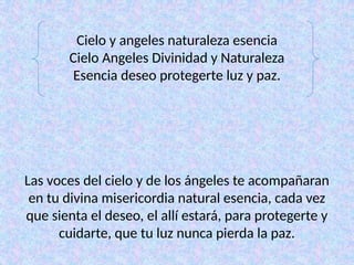 Cielo y angeles naturaleza esencia
Cielo Angeles Divinidad y Naturaleza
Esencia deseo protegerte luz y paz.
Las voces del cielo y de los ángeles te acompañaran
en tu divina misericordia natural esencia, cada vez
que sienta el deseo, el allí estará, para protegerte y
cuidarte, que tu luz nunca pierda la paz.
 