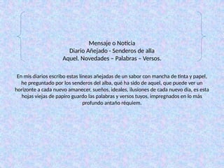 Mensaje o Noticia
Diario Añejado - Senderos de alla
Aquel. Novedades – Palabras – Versos.
En mis diarios escribo estas líneas añejadas de un sabor con mancha de tinta y papel,
he preguntado por los senderos del alba, qué ha sido de aquel, que puede ver un
horizonte a cada nuevo amanecer, sueños, ideales, ilusiones de cada nuevo día, es esta
hojas viejas de papiro guardo las palabras y versos tuyos, impregnados en lo más
profundo antaño réquiem.
 