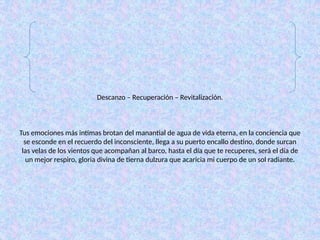 Descanzo – Recuperación – Revitalización.
Tus emociones más intimas brotan del manantial de agua de vida eterna, en la conciencia que
se esconde en el recuerdo del inconsciente, llega a su puerto encallo destino, donde surcan
las velas de los vientos que acompañan al barco, hasta el día que te recuperes, será el día de
un mejor respiro, gloria divina de tierna dulzura que acaricia mi cuerpo de un sol radiante.
 