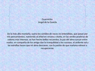 Guarnición
Angel de la Guarda
De la más alta montaña, suena los sonidos de voces no entendidas, que pasan por
mis pensamientos, nutriendo al árbol en verano y otoño, en las verdes praderas de
colores más intensos, se han hecho bellos recuerdos, la paz del alma surcan entre
vuelos, en compañía de los amigo dan la tranquilidad a los sucesos, el ardiente sol y
las estrellas hacen que mi alma descanse, con la pasión de que mañana volveré a
recuperarme.
 
