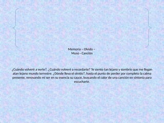 Memoria – Olvido –
Muso - Canción
¿Cuándo volveré a verte?. ¿Cuándo volveré a recordarte? Te siento tan lejano y sombrío que me llegan
atan lejano mundo terrestre. ¿Dónde lleva el olvido?, hasta el punto de perder por completo la calma
presente, renovando mi ser en su esencia su cauce, buscando el calor de una canción en sintonía para
escucharte.
 