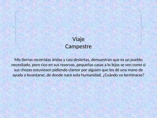 Viaje
Campestre
Mis tierras recorridas áridas y casi desiertas, demuestran que es un pueblo
necesitado, pero rico en sus reservas, pequeñas casas a lo lejos se ven como si
sus chozas estuviesen pidiendo clamor por alguien que les dé una mano de
ayuda a levantarse, de donde nace esta humanidad. ¿Cuándo va terminarse?
 