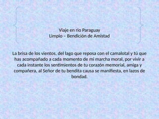 Viaje en rio Paraguay
Limpio – Bendición de Amistad
La brisa de los vientos, del lago que reposa con el camalotal y tú que
has acompañado a cada momento de mi marcha moral, por vivir a
cada instante los sentimientos de tu corazón memorial, amiga y
compañera, al Señor de tu bendita causa se manifiesta, en lazos de
bondad.
 