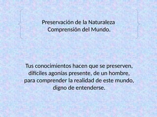 Preservación de la Naturaleza
Comprensión del Mundo.
Tus conocimientos hacen que se preserven,
difíciles agonías presente, de un hombre,
para comprender la realidad de este mundo,
digno de entenderse.
 