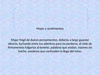 Mujer y sentimientos
Mujer frágil de dulces pensamientos, deberás a largo guardar
silencio, luchando entre tus adentros para no perderse, el cielo de
firmamentos fulgoriza al tenerte, palabras que anidan, razones sin
trecho, senderos que confunden la llega del reino.
 