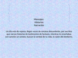 Mensajes
Historias
Narración
Un día más de reposo, llegan voces de sonatas descontento, por escritos
que narran historias de testimonios de fantasía, mientras tú ensoñabas
con canción un soneto, buscan la verdad de tu vida, la razón del destierro.
 