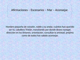 Hombre pequeño de corazón, noble a su andar, cuántos han querido
ser tú, caballero Tristán, transitando por donde deseo navegar,
dirección en los timones, orientación, consultan la amistad, prójimo
como de todos has sabido aconsejar.
Afirmaciones – Escenarios – Mar – Aconsejar.
 