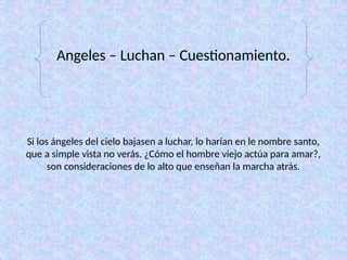 Si los ángeles del cielo bajasen a luchar, lo harían en le nombre santo,
que a simple vista no verás. ¿Cómo el hombre viejo actúa para amar?,
son consideraciones de lo alto que enseñan la marcha atrás.
Angeles – Luchan – Cuestionamiento.
 