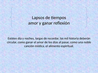 Lapsos de tiempos
amor y ganar reflexión
Existen día y noches, largas de recordar, las mil historia deberán
circular, como ganar el amor de los días al pasar, como una noble
canción mística, el alimento espiritual.
 