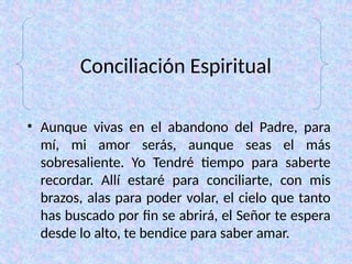 Conciliación Espiritual
• Aunque vivas en el abandono del Padre, para
mí, mi amor serás, aunque seas el más
sobresaliente. Yo Tendré tiempo para saberte
recordar. Allí estaré para conciliarte, con mis
brazos, alas para poder volar, el cielo que tanto
has buscado por fin se abrirá, el Señor te espera
desde lo alto, te bendice para saber amar.
 