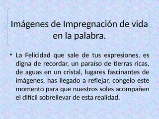 Imágenes de Impregnación de vida
en la palabra.
• La Felicidad que sale de tus expresiones, es
digna de recordar, un paraíso de tierras ricas,
de aguas en un cristal, lugares fascinantes de
imágenes, has llegado a reflejar, congelo este
momento para que nuestros soles acompañen
el difícil sobrellevar de esta realidad.
 