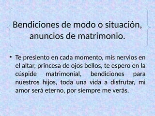 Bendiciones de modo o situación,
anuncios de matrimonio.
• Te presiento en cada momento, mis nervios en
el altar, princesa de ojos bellos, te espero en la
cúspide matrimonial, bendiciones para
nuestros hijos, toda una vida a disfrutar, mi
amor será eterno, por siempre me verás.
 