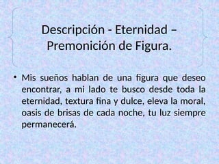 Descripción - Eternidad –
Premonición de Figura.
• Mis sueños hablan de una figura que deseo
encontrar, a mi lado te busco desde toda la
eternidad, textura fina y dulce, eleva la moral,
oasis de brisas de cada noche, tu luz siempre
permanecerá.
 