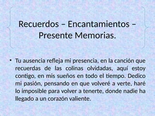 Recuerdos – Encantamientos –
Presente Memorias.
• Tu ausencia refleja mi presencia, en la canción que
recuerdas de las colinas olvidadas, aquí estoy
contigo, en mis sueños en todo el tiempo. Dedico
mi pasión, pensando en que volveré a verte, haré
lo imposible para volver a tenerte, donde nadie ha
llegado a un corazón valiente.
 