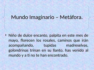 Mundo Imaginario – Metáfora.
• Niño de dulce encanto, palpita en este mes de
mayo, florecen los rosales, caminos que irán
acompañando, tupidas madreselvas,
golondrinas trinan en su llanto, has venido al
mundo y a ti no te han encontrado.
 