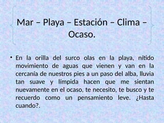 Mar – Playa – Estación – Clima –
Ocaso.
• En la orilla del surco olas en la playa, nítido
movimiento de aguas que vienen y van en la
cercanía de nuestros pies a un paso del alba, lluvia
tan suave y límpida hacen que me sientan
nuevamente en el ocaso, te necesito, te busco y te
recuerdo como un pensamiento leve. ¿Hasta
cuando?.
 