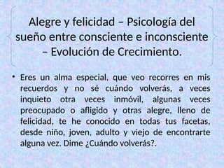 Alegre y felicidad – Psicología del
sueño entre consciente e inconsciente
– Evolución de Crecimiento.
• Eres un alma especial, que veo recorres en mis
recuerdos y no sé cuándo volverás, a veces
inquieto otra veces inmóvil, algunas veces
preocupado o afligido y otras alegre, lleno de
felicidad, te he conocido en todas tus facetas,
desde niño, joven, adulto y viejo de encontrarte
alguna vez. Dime ¿Cuándo volverás?.
 