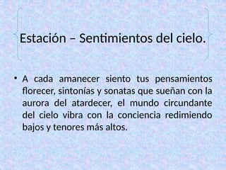 Estación – Sentimientos del cielo.
• A cada amanecer siento tus pensamientos
florecer, sintonías y sonatas que sueñan con la
aurora del atardecer, el mundo circundante
del cielo vibra con la conciencia redimiendo
bajos y tenores más altos.
 