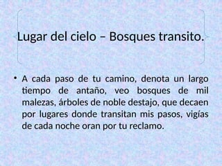 Lugar del cielo – Bosques transito.
• A cada paso de tu camino, denota un largo
tiempo de antaño, veo bosques de mil
malezas, árboles de noble destajo, que decaen
por lugares donde transitan mis pasos, vigías
de cada noche oran por tu reclamo.
 