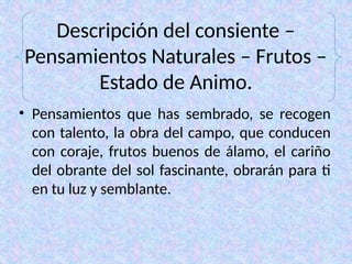 Descripción del consiente –
Pensamientos Naturales – Frutos –
Estado de Animo.
• Pensamientos que has sembrado, se recogen
con talento, la obra del campo, que conducen
con coraje, frutos buenos de álamo, el cariño
del obrante del sol fascinante, obrarán para ti
en tu luz y semblante.
 