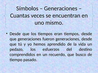 Símbolos – Generaciones –
Cuantas veces se encuentran en
uno mismo.
• Desde que los tiempos eran tiempos, desde
que generaciones fueron generaciones, desde
que tú y yo hemos aprendido de la vida un
pedazo, los esfuerzos del destino
comprendidos en un recuerdo, que busco de
tiempo pasado.
 