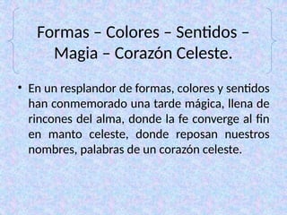 Formas – Colores – Sentidos –
Magia – Corazón Celeste.
• En un resplandor de formas, colores y sentidos
han conmemorado una tarde mágica, llena de
rincones del alma, donde la fe converge al fin
en manto celeste, donde reposan nuestros
nombres, palabras de un corazón celeste.
 