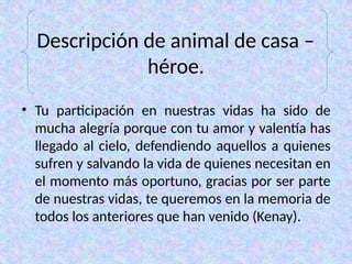 Descripción de animal de casa –
héroe.
• Tu participación en nuestras vidas ha sido de
mucha alegría porque con tu amor y valentía has
llegado al cielo, defendiendo aquellos a quienes
sufren y salvando la vida de quienes necesitan en
el momento más oportuno, gracias por ser parte
de nuestras vidas, te queremos en la memoria de
todos los anteriores que han venido (Kenay).
 
